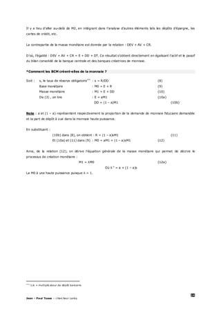 24
Jean – Paul Tsasa – chercheur Laréq
Il y a lieu d’aller au-delà de M2, en intégrant dans l’analyse d’autres éléments tels les dépôts d’épargne, les
cartes de crédit, etc.
La contrepartie de la masse monétaire est donnée par la relation : DEV + AV + CR.
D’où, l’égalité : DEV + AV + CR = E + DD + DT. Ce résultat s’obtient directement en égalisant l’actif et le passif
du bilan consolidé de la banque centrale et des banques créatrices de monnaie.
*Comment les BCM créent-elles de la monnaie ?
Soit : s, le taux de réserve obligatoire‡‡‡
: s = R/DD (8)
Base monétaire : M0 = E + R (9)
Masse monétaire : M1 = E + DD (10)
De (3) , on tire : E = aM1 (10a)
DD = (1 – a)M1 (10b)
Note : a et (1 – a) représentent respectivement la proportion de la demande de monnaie fiduciaire demandée
et la part de dépôt à vue dans la monnaie haute puissance.
En substituant :
(10b) dans (8), on obtient : R = (1 – a)sM1 (11)
Et (10a) et (11) dans (9) : M0 = aM1 + (1 – a)sM1 (12)
Ainsi, de la relation (12), on dérive l’équation générale de la masse monétaire qui permet de décrire le
processus de création monétaire :
M1 = λM0 (12a)
Où λ-1
= a + (1 – a)s
La M0 à une haute puissance puisque λ > 1.
‡‡‡
1/s = multiplicateur de dépôt bancaire.
 