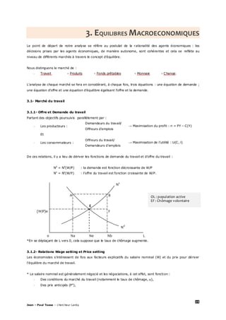 25
Jean – Paul Tsasa – chercheur Laréq
3. EQUILIBRES MACROECONOMIQUES
Le point de départ de notre analyse se réfère au postulat de la rationalité des agents économiques : les
décisions prises par les agents économiques, de manière autonome, sont cohérentes et cela se reflète au
niveau de différents marchés à travers le concept d’équilibre.
Nous distinguons le marché de :
- Travail - Produits - Fonds prêtables - Monnaie - Change.
L’analyse de chaque marché se fera en considérant, à chaque fois, trois équations : une équation de demande ;
une équation d’offre et une équation d’équilibre égalisant l’offre et la demande.
3.1- Marché du travail
3.1.1- Offre et Demande du travail
Partant des objectifs poursuivis parallèlement par :
- Les producteurs :
Demandeurs du travail/
Offreurs d’emplois
→ Maximisation du profit : π = PY – C(Y)
Et
- Les consommateurs :
Offreurs du travail/
Demandeurs d’emplois
→ Maximisation de l’utilité : U(C, l)
De ces relations, il y a lieu de dériver les fonctions de demande du travail et d’offre du travail :
Nd
= Nd
(W/P) : la demande est fonction décroissante de W/P
Ns
= Ns
(W/P) : l’offre du travail est fonction croissante de W/P.
Ns
A B
E
(W/P)e F
Nd
0 Na Ne Nb L
*En se déplaçant de L vers 0, cela suppose que le taux de chômage augmente.
3.1.2- Relations Wage setting et Price setting
Les économistes s’intéressent de fois aux facteurs explicatifs du salaire nominal (W) et du prix pour dériver
l’équilibre du marché de travail.
* Le salaire nominal est généralement négocié et les négociations, à cet effet, sont fonction :
- Des conditions du marché du travail (notamment le taux de chômage, u),
- Des prix anticipés (Pe
),
OL : population active
EF : Chômage volontaire
 