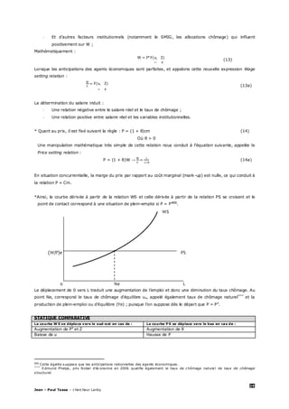 26
Jean – Paul Tsasa – chercheur Laréq
- Et d’autres facteurs institutionnels (notamment le SMIG, les allocations chômage) qui influent
positivement sur W ;
Mathématiquement :
(13)
Lorsque les anticipations des agents économiques sont parfaites, et appelons cette nouvelle expression Wage
setting relation :
(13a)
La détermination du salaire induit :
- Une relation négative entre le salaire réel et le taux de chômage ;
- Une relation positive entre salaire réel et les variables institutionnelles.
* Quant au prix, il est fixé suivant la règle : P = (1 + θ)cm (14)
Où θ > 0
Une manipulation mathématique très simple de cette relation nous conduit à l’équation suivante, appelée le
Price setting relation :
P = (1 + θ)W →
θ
(14a)
En situation concurrentielle, la marge du prix par rapport au coût marginal (mark-up) est nulle, ce qui conduit à
la relation P = Cm.
*Ainsi, la courbe dérivée à partir de la relation WS et celle dérivée à partir de la relation PS se croisent et le
point de contact correspond à une situation de plein-emploi si P = Pe§§§
.
WS
(W/P)e PS
0 Ne L
Le déplacement de 0 vers L traduit une augmentation de l’emploi et donc une diminution du taux chômage. Au
point Ne, correspond le taux de chômage d’équilibre un, appelé également taux de chômage naturel****
et la
production de plein-emploi ou d’équilibre (Ye) ; puisque l’on suppose dès le départ que P = Pe
.
STATIQUE COMPARATIVE
La courbe W S se déplace vers le sud-est en cas de : La courbe P S se déplace vers le bas en cas de :
Augmentation de Pe
et Z Augmentation de θ
Baisse de u Hausse de P
§§§
Cette égalite suppose que les anticipations rationnelles des agents économiques.
****
Edmund Phelps, prix Nobel d’économie en 2006 qualifie également le taux de chômage nature l de taux de chômage
structurel.
 