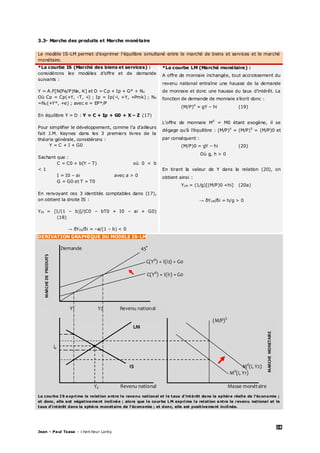 28
Jean – Paul Tsasa – chercheur Laréq
3.3- Marche des produits et Marche monétaire
Le modèle IS-LM permet d’exprimer l’équilibre simultané entre le marché de biens et services et le marché
monétaire.
*La courbe IS (Marché des biens et services) :
considérons les modèles d’offre et de demande
suivants :
Y = A.F[N(Pe/P)Ne, K] et D = Cp + Ip + G° + NX
Où Cp = Cp(+Y, -T, -i) ; Ip = Ip(-i, +Y, +Pmk) ; NX
=NX(+Y*, +e) ; avec e = EP*/P
En équilibre Y = D : Y = C + Ip + G0 + X – Z (17)
Pour simplifier le développement, comme l’a d’ailleurs
fait J.M. Keynes dans les 3 premiers livres de la
théorie générale, considérons :
Y = C + I + G0
Sachant que :
C = C0 + b(Y – T) où 0 < b
< 1
I = I0 – ai avec a > 0
G = G0 et T = T0
En renvoyant ces 3 identités comptables dans (17),
on obtient la droite IS :
YIS = [1/(1 – b)]/(C0 – bT0 + I0 – ai + G0)
(18)
→ δYIS/δi = –a/(1 – b) < 0
*La courbe LM (Marché monétaire) :
A offre de monnaie inchangée, tout accroissement du
revenu national entraîne une hausse de la demande
de monnaie et donc une hausse du taux d’intérêt. La
fonction de demande de monnaie s’écrit donc :
(M/P)d
= gY – hi (19)
L’offre de monnaie MS
= M0 étant exogène, il se
dégage qu’à l’équilibre : (M/P)d
= (M/P)S
= (M/P)0 et
par conséquent :
(M/P)0 = gY – hi (20)
Où g, h > 0
En tirant la valeur de Y dans la relation (20), on
obtient ainsi :
YLM = (1/g)[(M/P)0 +hi] (20a)
→ δYLM/δi = h/g > 0
DERIVATION GRAPHIQUE DU MODELE IS-LM
Demande 45°
C(Yd
) + I(i2) + G0
C(Yd
) + I(i1) + G0
(M/P)S
LM
ie
IS Md
(i, Y2)
Md
(i, Y1)
Ye Revenu national Masse monétaire
La courbe IS exprime la relation entre le revenu national et le taux d’intérêt dans la sphère réelle de l’économie ;
et donc, elle est négativement inclinée ; alors que la courbe LM exprime la relation entre le revenu national et le
taux d’intérêt dans la sphère monétaire de l’économie ; et donc, elle est positivement inclinée.
MARCHEDEPRODUITS
MARCHEMONETAIRE
Y1 Y2 Revenu national
Taux d’intérêt LM’
 