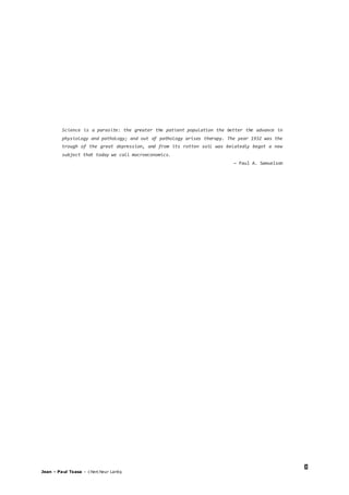 3
Jean – Paul Tsasa – chercheur Laréq
Science is a parasite: the greater the patient population the better the advance in
physiology and pathology; and out of pathology arises therapy. The year 1932 was the
trough of the great depression, and from its rotten soil was belatedly begot a new
subject that today we call macroeconomics.
— Paul A. Samuelson
 