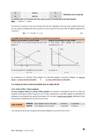 32
Jean – Paul Tsasa – chercheur Laréq
P↑ → (M/P)0↓ → Y↓
: Dérivation de la courbe DA
P↓ → (M/P)0↑ → Y↑
La relation entre Y et P donne donc lieu, dans ce cas, à la courbe DA qui est décroissante.
Note : ↓ : baisse et ↑ : hausse.
Pour dériver la courbe DA, nous nous sommes servis de prix. Cependant, notez que toute variable autre que le
prix qui conduit au déplacement de la courbe IS ou de la courbe LM aura pour effet de déplacer également la
courbe DA :
DA : Yd
= Yd
(+M/P, –T, –i, G) (25)
Le modèle DA-OA s’obtient en combinant la courbe OA et la courbe DA
MODELE DA-OA DANS LE COURT TERME MODELE DA-OA DANS LE LONG TERME
A court terme, il n’y a aucune raison pour que Y soit
égale à Yn
P
OACT
E
DA
Yn Ye Y
Ce cas correspond à un équilibre de sur-emploi :
Ye > Yn
A long terme, l’offre agrégée est verticale et
correspond à Ye = Yn.
P OALT
E
DA
Yn Y
Au niveau Yn :
P = Pe
En conséquence, en combinant l’offre agrégée et la demande agrégée, on parvient à dégager, au cours du
temps : Le revenu national d’équilibre et Le niveau général des prix d’équilibre.
4.4- Analyse de chocs et test de sensibilité dans le modèle DA-OA
4.4.1- Chocs d’offre : Chocs exogènes
Un choc exogène affecte la courbe d’offre agrégée. Par exemple, le tremblement de terre en Haïti, les
éruptions volcaniques en Italie, la guerre en R.D. Congo, la sécheresse ou les effets négatifs du réchauffement
planétaire, les anticipations des agents économiques, etc. ces chocs, lorsqu’ils sont négatifs, affaiblissent l’outil
de production et déplacement la courbe OA vers le haut.
CHOC D’OFFRE
NEGATIF OA se déplace vers le nord-ouest Y diminue P augmente
POSITIF OA se déplace vers le sud-est Y augmente P diminue
Les anticipations de prix par les agents économiques déplacent la courbe OA vers le haut.
 