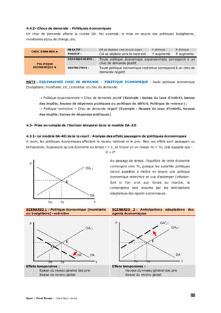 33
Jean – Paul Tsasa – chercheur Laréq
4.4.2- Chocs de demande : Politiques économiques
Un choc de demande affecte la courbe DA. Par exemple, la mise en œuvre des politiques budgétaires,
monétaires et/ou de change, etc.
CHOC DEMA NDE 
NEGATIF : DA se déplace vers le sud-ouest Y diminue P diminue
POSITIF : OA se déplace vers le nord-est Y augmente P augmente
POLITIQUE
ECONOMIQUE 
EXPANSIONISTE : Toute politique économique expansionniste correspond à un
choc de demande positif.
RESTRICTIVE : Toute politique économique restrictive correspond à un choc de
demande négatif.
NOTE : EQUIVALENCE CHOC DE DEMANDE – POLITIQUE ECONOMIQUE : toute politique économique
(budgétaire, monétaire, etc.) constitue un choc de demande.
 Politique expansionniste = Choc de demande positif [Exemple : baisse du taux d’intérêt, baisse
des impôts, hausse de dépenses publiques ou politique de déficit, Politique de relance ] ;
 Politique restrictive = Choc de demande négatif [Exemple : Hausse du taux d’intérêt, hausse
des impôts, baisse de dépenses publiques].
4.5- Prise en compte de l’horizon temporel dans le modèle DA-AO
4.5.1- Le modèle DA-AO dans le court : Analyse des effets passagers de politiques économiques
A court, les politiques économiques affectent le revenu national et le prix. Mais ces effets sont passagers ou
temporaires. Supposons qu’une économie au temps t = 1, se trouve en un niveau Ye > Yn, cela suppose que :
P > Pe
P
OACT
E
DA
Yn Ye Y
SCENARIO 1 : Politique économique [monétaire
ou budgétaire] restrictive
SCENARIO 2 : Anticipations adaptatives des
agents économiques
P
OACT
E
E’
DA’ DA
Yn Ye Y
P OA’CT
OACT
E
DA
Yn Ye Y
Effets temporaires :
- Baisse du niveau général des prix
- Baisse du revenu global
Effets temporaires :
- Hausse du niveau général des prix
- Baisse du revenu global
Au passage de temps, l’équilibre de cette économie
convergera vers Yn, puisque les autorités politiques
seront appelées à mettre en œuvre une politique
économique restrictive en vue d’estomper l’inflation.
Soit si l’on croit aux forces du marché, la
convergence sera assurée par les anticipations
adaptatives des agents économiques.
 