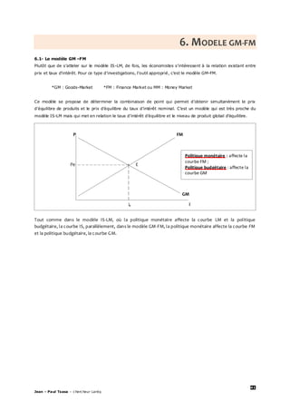 41
Jean – Paul Tsasa – chercheur Laréq
6. MODELE GM-FM
6.1- Le modèle GM –FM
Plutôt que de s’atteler sur le modèle IS-LM, de fois, les économistes s’intéressent à la relation existant entre
prix et taux d’intérêt. Pour ce type d’investigations, l’outil approprié, c’est le modèle GM-FM.
*GM : Goods-Market *FM : Finance Market ou MM : Money Market
Ce modèle se propose de déterminer la combinaison de point qui permet d’obtenir simultanément le prix
d’équilibre de produits et le prix d’équilibre du taux d’intérêt nominal. C’est un modèle qui est très proche du
modèle IS-LM mais qui met en relation le taux d’intérêt d’équilibre et le niveau de produit global d’équilibre.
Tout comme dans le modèle IS-LM, où la politique monétaire affecte la courbe LM et la politique
budgétaire, la courbe IS, parallèlement, dans le modèle GM-FM, la politique monétaire affecte la courbe FM
et la politique budgétaire, la courbe GM.
P FM
Pe E
GM
ie i
Politique monétaire : affecte la
courbe FM ;
Politique budgétaire : affecte la
courbe GM
 