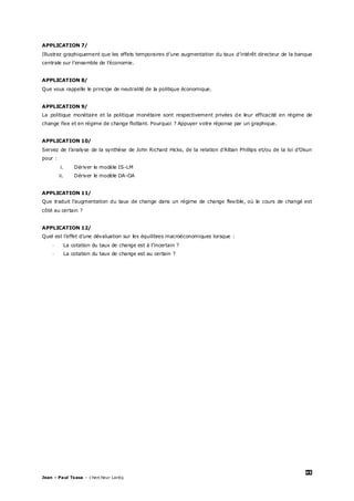 45
Jean – Paul Tsasa – chercheur Laréq
APPLICATION 7/
Illustrez graphiquement que les effets temporaires d’une augmentation du taux d’intérêt directeur de la banque
centrale sur l’ensemble de l’économie.
APPLICATION 8/
Que vous rappelle le principe de neutralité de la politique économique.
APPLICATION 9/
La politique monétaire et la politique monétaire sont respectivement privées de leur efficacité en régime de
change fixe et en régime de change flottant. Pourquoi ? Appuyer votre réponse par un graphique.
APPLICATION 10/
Servez de l’analyse de la synthèse de John Richard Hicks, de la relation d’Alban Phillips et/ou de la loi d’Okun
pour :
i. Dériver le modèle IS-LM
ii. Dériver le modèle DA-OA
APPLICATION 11/
Que traduit l’augmentation du taux de change dans un régime de change flexible, où le cours de changé est
côté au certain ?
APPLICATION 12/
Quel est l’effet d’une dévaluation sur les équilibres macroéconomiques lorsque :
- La cotation du taux de change est à l’incertain ?
- La cotation du taux de change est au certain ?
 