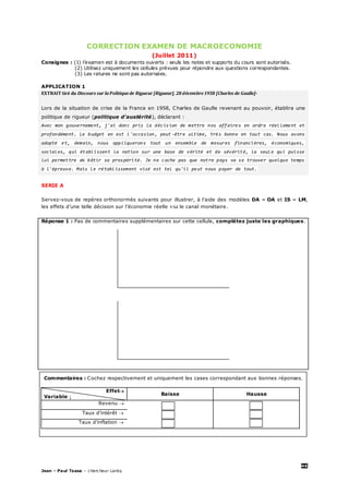 46
Jean – Paul Tsasa – chercheur Laréq
CORRECTION EXAMEN DE MACROECONOMIE
(Juillet 2011)
Consignes : (1) l’examen est à documents ouverts : seuls les notes et supports du cours sont autorisés.
(2) Utilisez uniquement les cellules prévues pour répondre aux questions correspondantes.
(3) Les ratures ne sont pas autorisées.
APPLICATION 1
EXTRAIT tiré du Discours sur la Politiquede Rigueur [Rigueur], 28 décembre1958 [Charles de Gaulle]-
Lors de la situation de crise de la France en 1958, Charles de Gaulle revenant au pouvoir, établira une
politique de rigueur (politique d’austérité), déclarant :
Avec mon gouvernement, j'ai donc pris la décision de mettre nos affaires en ordre réellement et
profondément. Le budget en est l'occasion, peut -être ultime, très bonne en tout cas. Nous avons
adopté et, demain, nous appliquerons tout un ensemble de mesures financières, économiques,
sociales, qui établissent la nation sur une base de vérité et de sévérité, la seule qui puisse
lui permettre de bâtir sa prospérité. Je ne cache pas que notre pays va se trouver quelque temps
à l'épreuve. Mais le rétablissement visé est tel qu'il peut nous payer de tout.
SERIE A
Servez-vous de repères orthonormés suivants pour illustrer, à l’aide des modèles DA – OA et IS – LM,
les effets d’une telle décision sur l’économie réelle via le canal monétaire.
Réponse 1 : Pas de commentaires supplémentaires sur cette cellule, complétez juste les graphiques.
Commentaires : Cochez respectivement et uniquement les cases correspondant aux bonnes réponses.
Effet
Variable ↓
Baisse Hausse
Revenu 
Taux d’intérêt 
Taux d’inflation 
 