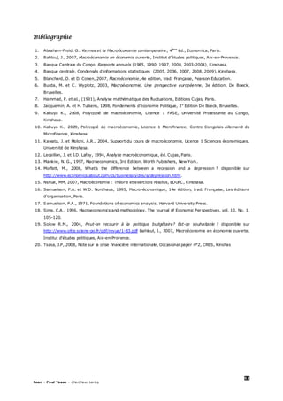 52
Jean – Paul Tsasa – chercheur Laréq
Bibliographie
1. Abraham-Froid, G., Keynes et la Macroéconomie contemporaine, 4ème
éd., Economica, Paris.
2. Bahloul, J., 2007, Macroéconomie en économie ouverte, Institut d’études politiques, Aix-en-Provence.
3. Banque Centrale du Congo, Rapports annuels (1985, 1990, 1997, 2000, 2003-2004), Kinshasa.
4. Banque centrale, Condensés d’informations statistiques (2005, 2006, 2007, 2008, 2009), Kinshasa.
5. Blanchard, O. et D. Cohen, 2007, Macroéconomie, 4e édition, trad. Française, Pearson Education.
6. Burda, M. et C. Wyplotz, 2003, Macroéconomie, Une perspective européenne, 3e édition, De Boeck,
Bruxelles.
7. Hammad, P. et al., (1991), Analyse mathématique des fluctuations, Editions Cujas, Paris.
8. Jacquemin, A. et H. Tulkens, 1998, Fondements d’économie Politique, 2e
Edition De Boeck, Bruxelles.
9. Kabuya K., 2008, Polycopié de macroéconomie, Licence 1 FASE, Université Protestante au Congo,
Kinshasa.
10. Kabuya K., 2009, Polycopié de macroéconomie, Licence 1 Microfinance, Centre Congolais-Allemand de
Microfinance, Kinshasa.
11. Kawata, J. et Moloni, A.R., 2004, Support du cours de macroéconomie, Licence 1 Sciences économiques,
Université de Kinshasa.
12. Lecaillon, J. et J.D. Lafay, 1994, Analyse macroéconomique, éd. Cujas, Paris.
13. Mankiw, N. G., 1997, Macroeconomics, 3rd Edition, Worth Publishers, New York.
14. Moffatt, M., 2008, What’s the difference between a recession and a depression ? disponible sur
http://www.economics.about.com/cs/businesscycles/a/depression.html.
15. Nshue, MM, 2007, Macroéconomie : Théorie et exercices résolus, EDUPC, Kinshasa.
16. Samuelson, P.A. et W.D. Nordhaus, 1995, Macro-économique, 14e édition, trad. Française, Les éditions
d’organisation, Paris.
17. Samuelson, P.A., 1971, Foundations of economics analysis, Harvard University Press.
18. Sims, C.A., 1996, Macroeconomics and methodology, The journal of Economic Perspectives, vol. 10, No. 1,
105-120.
19. Solow R.M., 2004, Peut-on recourir à la politique budgétaire? Est-ce souhaitable ? disponible sur
http://www.ofce.sciens-po.fr/pdf/revue/1-83.pdf Bahloul, J., 2007, Macroéconomie en économie ouverte,
Institut d’études politiques, Aix-en-Provence.
20. Tsasa, J.P, 2008, Note sur la crise financière internationale, Occasional paper n°2, CRES, Kinshas
 