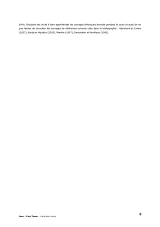 8
Jean – Paul Tsasa – chercheur Laréq
Enfin, l’étudiant est invité à bien appréhender les concepts théoriques énoncés pendant le cours et aussi de ne
pas hésiter de consulter les ouvrages de références suivants cités dans la bibliographie : Blanchard et Cohen
(2007), Burda et Wyplotz (2003), Mankiw (1997), Samuelson et Nordhaus (1995).
 