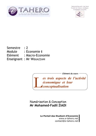 Semestre     :2
Module       : Economie I
Elément      : Macro-Economie
Enseignant   : Mr WoUAZZANI



                                          Elément du cours

                         es trois aspects de l’activité

                  L      économique et leur
                         conceptualisation



                Numérisation & Conception
                Mr Mohamed-Fadil ZIADI


                       Le Portail des Etudiant d’Economie
                                       www.e-tahero.net
                                    contact@e-tahero.net
 