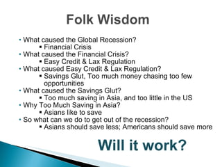 •  What caused the Global Recession? Financial Crisis •  What caused the Financial Crisis? Easy Credit & Lax Regulation •   What caused Easy Credit & Lax Regulation? Savings Glut, Too much money chasing too few opportunities •   What caused the Savings Glut? Too much saving in Asia, and too little in the US •  Why Too Much Saving in Asia? Asians like to save •  So what can we do to get out of the recession? Asians should save less; Americans should save more   Will it work? 