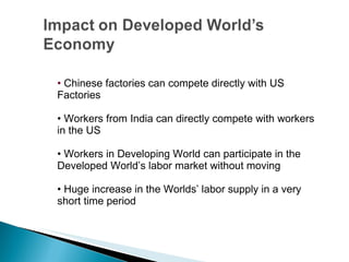 •  Chinese factories can compete directly with US Factories •  Workers from India can directly compete with workers in the US •  Workers in Developing World can participate in the Developed World’s labor market without moving •  Huge increase in the Worlds’ labor supply in a very short time period 