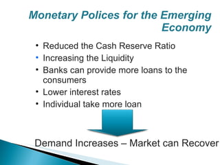 Monetary Polices for the Emerging Economy Reduced the Cash Reserve Ratio Increasing the Liquidity Banks can provide more loans to the consumers Lower interest rates Individual take more loan Demand Increases – Market can Recover 