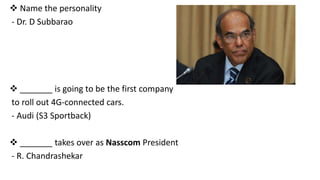  Name the personality
- Dr. D Subbarao

 _______ is going to be the first company
to roll out 4G-connected cars.
- Audi (S3 Sportback)
 _______ takes over as Nasscom President
- R. Chandrashekar

 