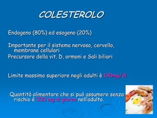 COLESTEROLOEndogeno (80%) ed esogeno (20%)Importante per il sistema nervoso, cervello, membrane cellulariPrecursore della vit. D, ormoni e Sali biliariLimite massimo superiore negli adulti è 190mg/dl Quantità alimentare che si può assumere senza rischio è 300 mg al giorno nell’adulto.
