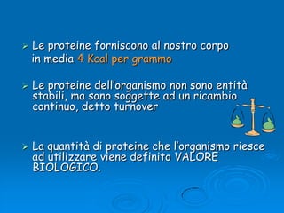 Le proteine forniscono al nostro corpo    in media 4 Kcal per grammoLe proteine dell’organismo non sono entità stabili, ma sono soggette ad un ricambio continuo, detto turnover La quantità di proteine che l’organismo riesce ad utilizzare viene definito VALORE BIOLOGICO. 