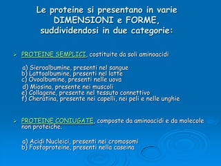 Le proteine si presentano in varie DIMENSIONI e FORME, suddividendosi in due categorie:PROTEINE SEMPLICI, costituite da soli aminoacidi     a) Sieroalbumine, presenti nel sangueb) Lattoalbumine, presenti nel lattec) Ovoalbumine, presenti nelle uova     d) Miosina, presente nei muscoli e) Collagene, presente nel tessuto connettivof) Cheratina, presente nei capelli, nei peli e nelle unghie PROTEINE CONIUGATE, composte da aminoacidi e da molecole non proteiche.     a) Acidi Nucleici, presenti nei cromosomib) Fosfoproteine, presenti nella caseina