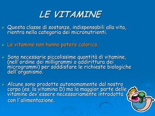 LE VITAMINEQuesta classe di sostanze, indispensabili alla vita, rientra nella categoria dei micronutrienti. Le vitamine non hanno potere calorico.Sono necessarie piccolissime quantità di vitamine, (nell&apos;ordine dei milligrammi o addirittura dei microgrammi) per soddisfare le richieste biologiche dell&apos;organismo. Alcune sono prodotte autonomamente dal nostro corpo (es. la vitamina D) ma la maggior parte delle vitamine dev&apos;essere necessariamente introdotta     con l&apos;alimentazione.