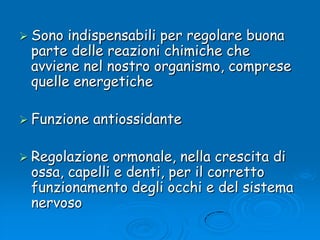 Sono indispensabili per regolare buona parte delle reazioni chimiche che avviene nel nostro organismo, comprese quelle energetiche Funzione antiossidante Regolazione ormonale, nella crescita di ossa, capelli e denti, per il corretto funzionamento degli occhi e del sistema nervoso