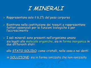 I MINERALIRappresentano solo il 6,2% del peso corporeoRientrano nella costituzione dei tessuti e rappresentano fattori essenziali per le funzioni biologiche e per l’accrescimentoI sali minerali sono presenti nell’organismo umano     sia legati alle molecole organiche, sia in forma inorganica in due differenti stati:allo STATO SOLIDO: come cristalli, nelle ossa e nei denti    in SOLUZIONE: sia in forma ionizzata che non-ionizzata
