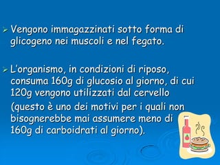 Vengono immagazzinati sotto forma di glicogeno nei muscoli e nel fegato.L’organismo, in condizioni di riposo, consuma 160g di glucosio al giorno, di cui 120g vengono utilizzati dal cervello    (questo è uno dei motivi per i quali non bisognerebbe mai assumere meno di 160g di carboidrati al giorno). 
