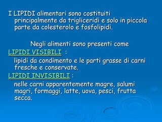 I LIPIDI alimentari sono costituiti principalmente da trigliceridi e solo in piccola parte da colesterolo e fosfolipidi. Negli alimenti sono presenti come LIPIDI VISIBILI  :    lipidi da condimento e le parti grasse di carni fresche e conservate. LIPIDI INVISIBILI :    nelle carni apparentemente magre, salumi magri, formaggi, latte, uova, pesci, frutta secca.