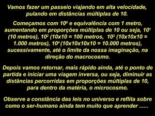 Vamos fazer um passeio viajando em alta velocidade, pulando em distâncias múltiplas de 10. Começamos com 10 0  e equivalência com 1 metro, aumentando em proporções múltiplas de 10 ou seja, 10 1  (10 metros), 10 2  (10x10 = 100 metros,  10 3  (10x10x10 = 1.000 metros), 10 4  (10x10x10x10 = 10.000 metros), sucessivamente, até o limite da nossa imaginação, na direção do macrocosmo. Depois vamos retornar, mais rápido ainda, até o ponto de partida e iniciar uma viagem inversa, ou seja, diminuir as distâncias percorridas em proporções múltiplas de 10, para dentro da matéria, o microcosmo. Observe a constância das leis no universo e reflita sobre como o ser-humano ainda tem muito que aprender ......  