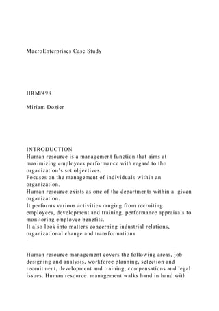 MacroEnterprises Case Study
HRM/498
Miriam Dozier
INTRODUCTION
Human resource is a management function that aims at
maximizing employees performance with regard to the
organization’s set objectives.
Focuses on the management of individuals within an
organization.
Human resource exists as one of the departments within a given
organization.
It performs various activities ranging from recruiting
employees, development and training, performance appraisals to
monitoring employee benefits.
It also look into matters concerning industrial relations,
organizational change and transformations.
Human resource management covers the following areas, job
designing and analysis, workforce planning, selection and
recruitment, development and training, compensations and legal
issues. Human resource management walks hand in hand with
 