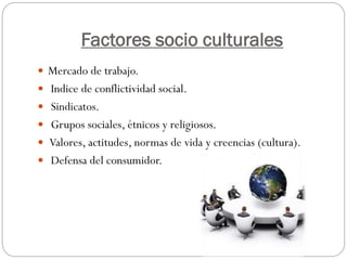 Factores socio culturales
 Mercado de trabajo.
 Indice de conflictividad social.
 Sindicatos.
 Grupos sociales, étnicos y religiosos.
 Valores, actitudes, normas de vida y creencias (cultura).
 Defensa del consumidor.
 