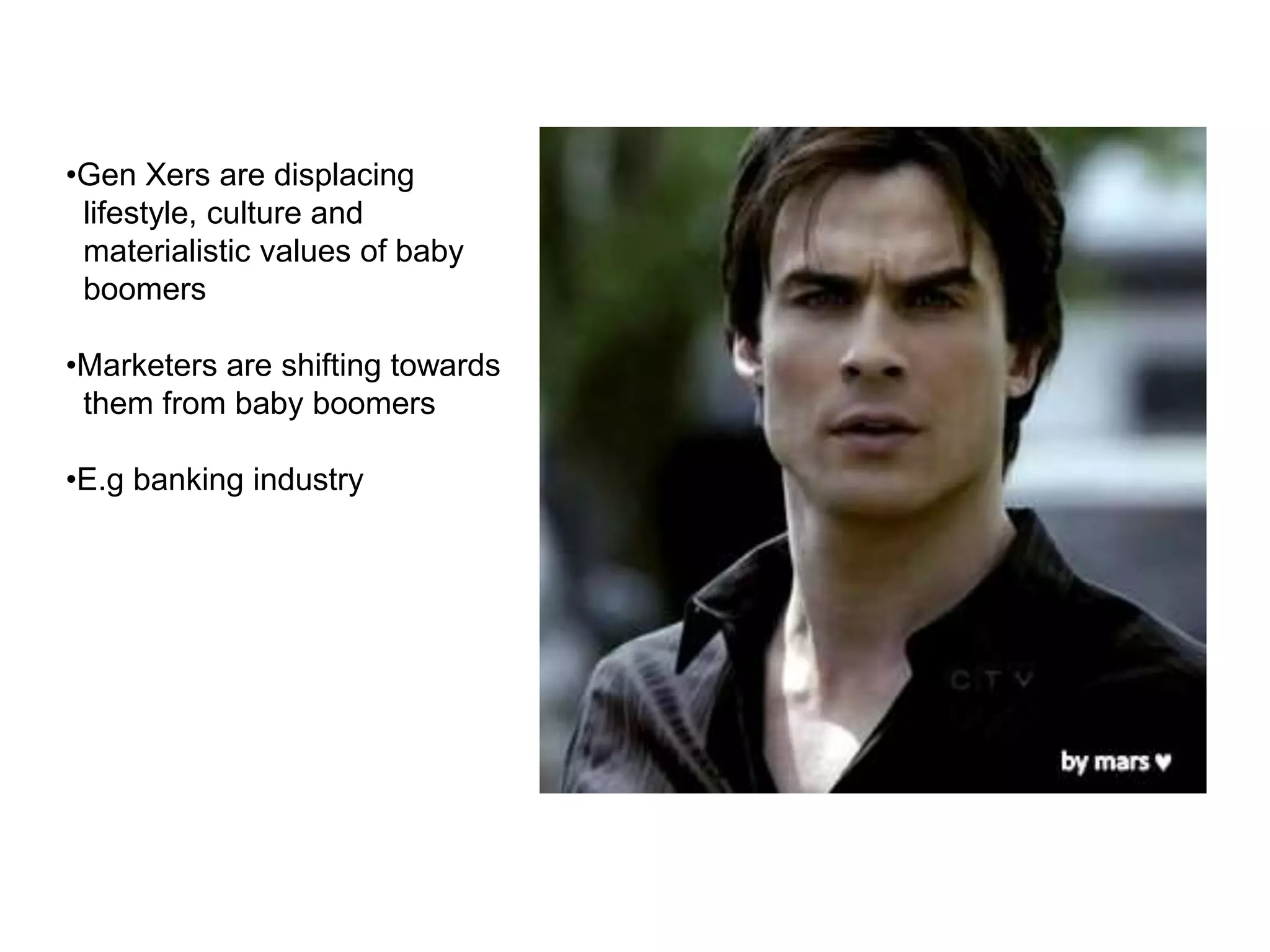 •Gen Xers are displacing
lifestyle, culture and
materialistic values of baby
boomers
•Marketers are shifting towards
them from baby boomers
•E.g banking industry
 