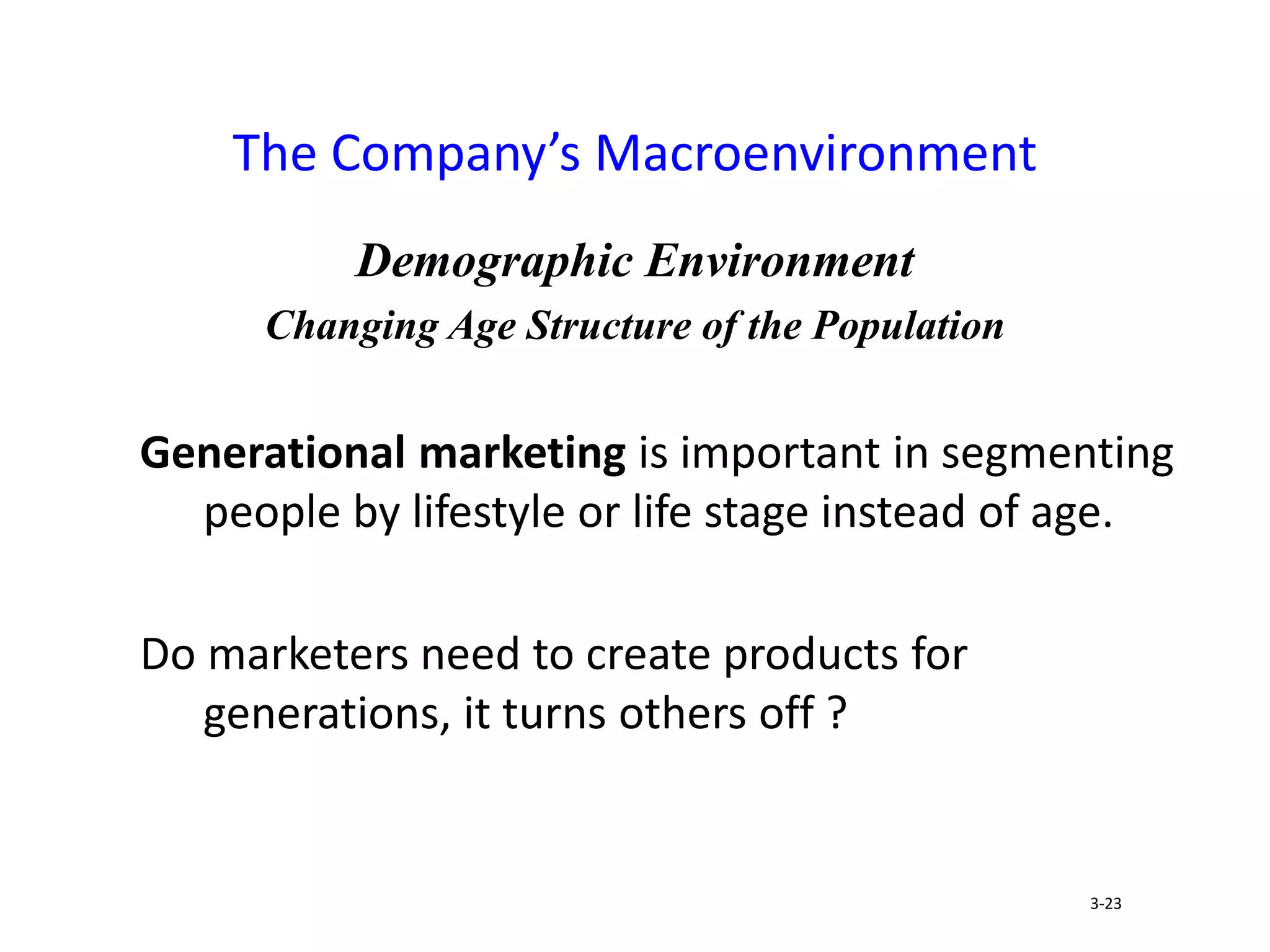 Demographic Environment
Changing Age Structure of the Population
Generational marketing is important in segmenting
people by lifestyle or life stage instead of age.
Do marketers need to create products for
generations, it turns others off ?
The Company’s Macroenvironment
3-23
 