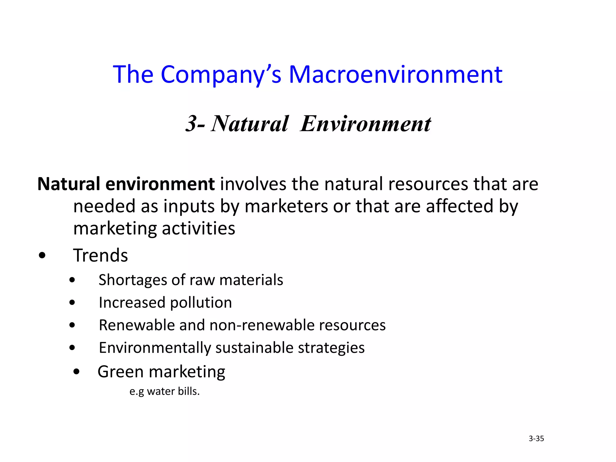 3- Natural Environment
Natural environment involves the natural resources that are
needed as inputs by marketers or that are affected by
marketing activities
• Trends
• Shortages of raw materials
• Increased pollution
• Renewable and non-renewable resources
• Environmentally sustainable strategies
• Green marketing
e.g water bills.
The Company’s Macroenvironment
3-35
 