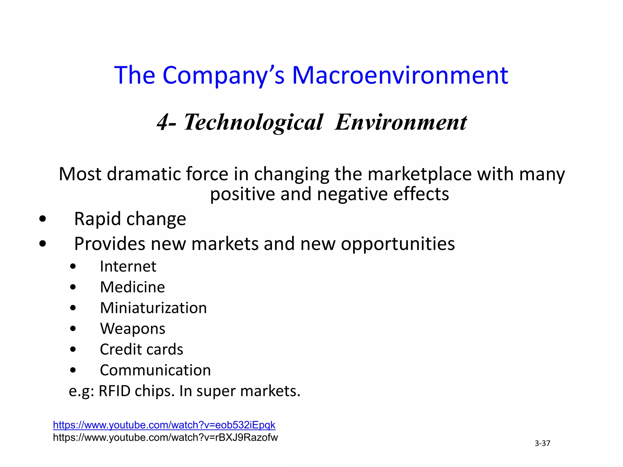 4- Technological Environment
Most dramatic force in changing the marketplace with many
positive and negative effects
• Rapid change
• Provides new markets and new opportunities
• Internet
• Medicine
• Miniaturization
• Weapons
• Credit cards
• Communication
e.g: RFID chips. In super markets.
The Company’s Macroenvironment
3-37
https://www.youtube.com/watch?v=eob532iEpqk
https://www.youtube.com/watch?v=rBXJ9Razofw
 