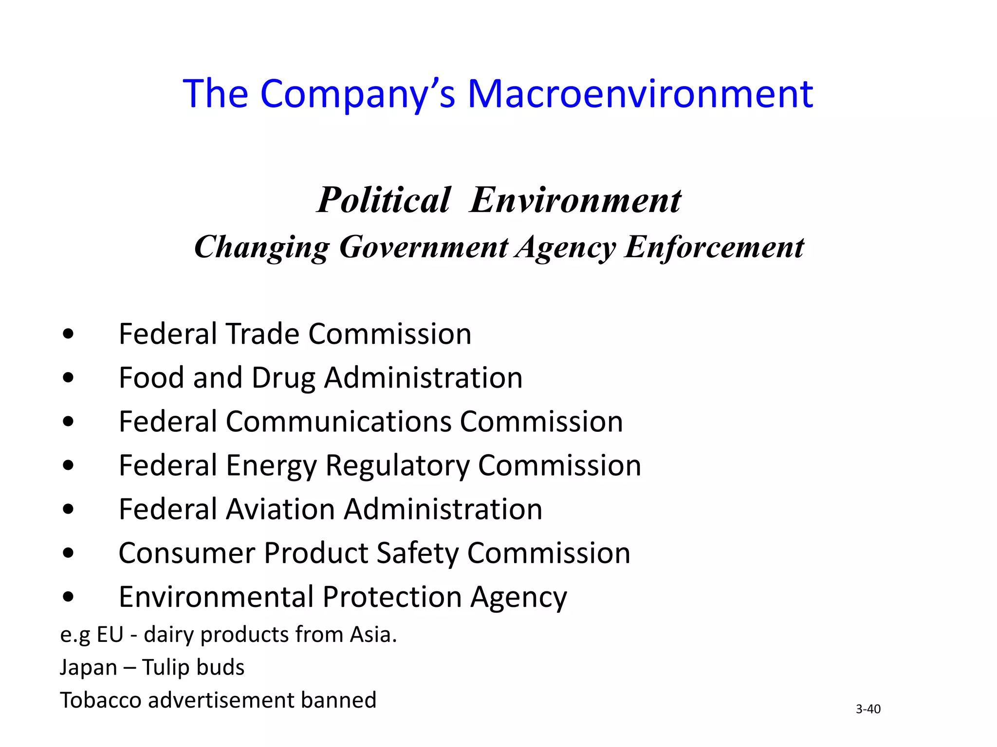 Political Environment
Changing Government Agency Enforcement
• Federal Trade Commission
• Food and Drug Administration
• Federal Communications Commission
• Federal Energy Regulatory Commission
• Federal Aviation Administration
• Consumer Product Safety Commission
• Environmental Protection Agency
e.g EU - dairy products from Asia.
Japan – Tulip buds
Tobacco advertisement banned
The Company’s Macroenvironment
3-40
 
