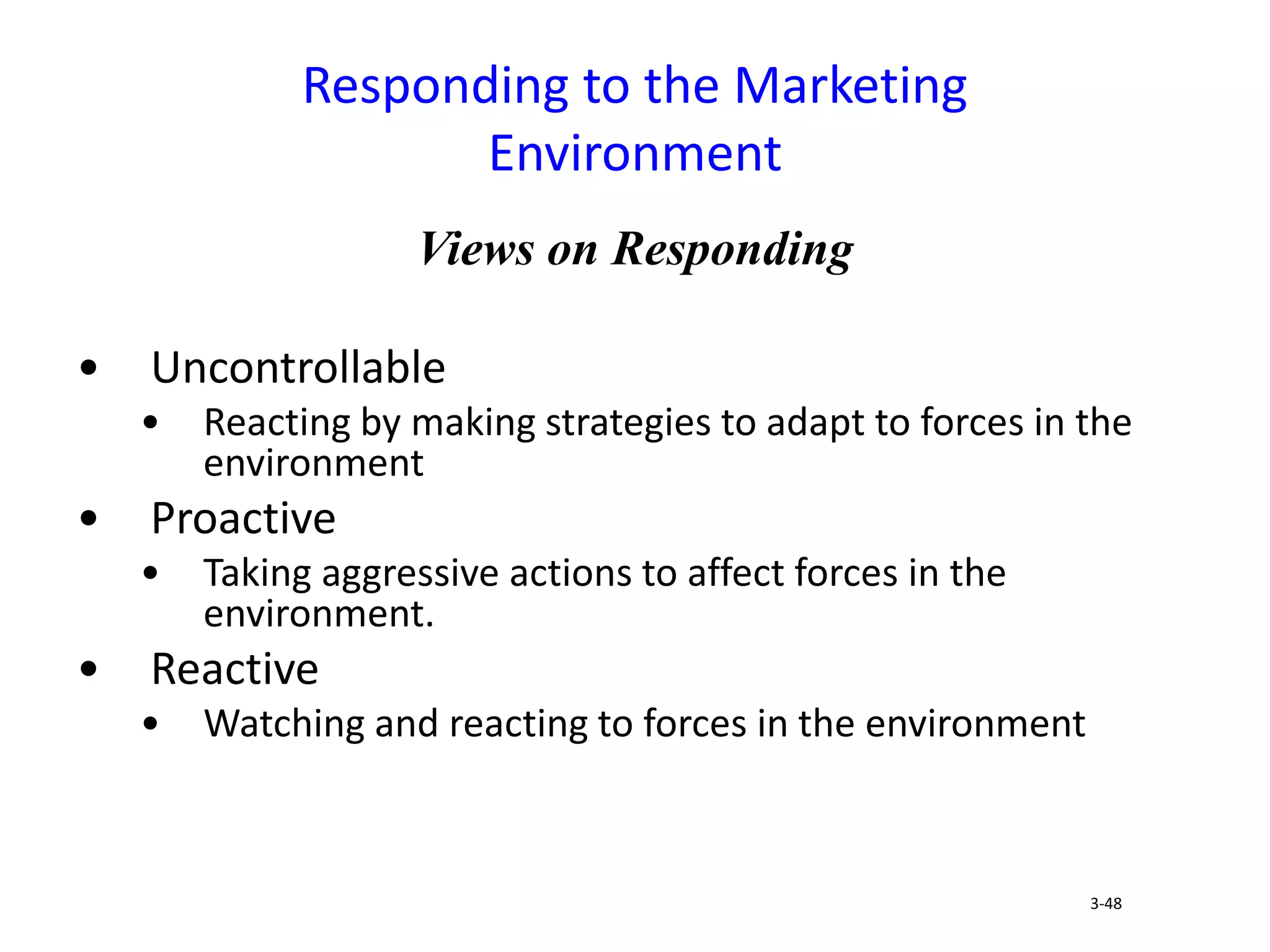 Views on Responding
• Uncontrollable
• Reacting by making strategies to adapt to forces in the
environment
• Proactive
• Taking aggressive actions to affect forces in the
environment.
• Reactive
• Watching and reacting to forces in the environment
Responding to the Marketing
Environment
3-48
 