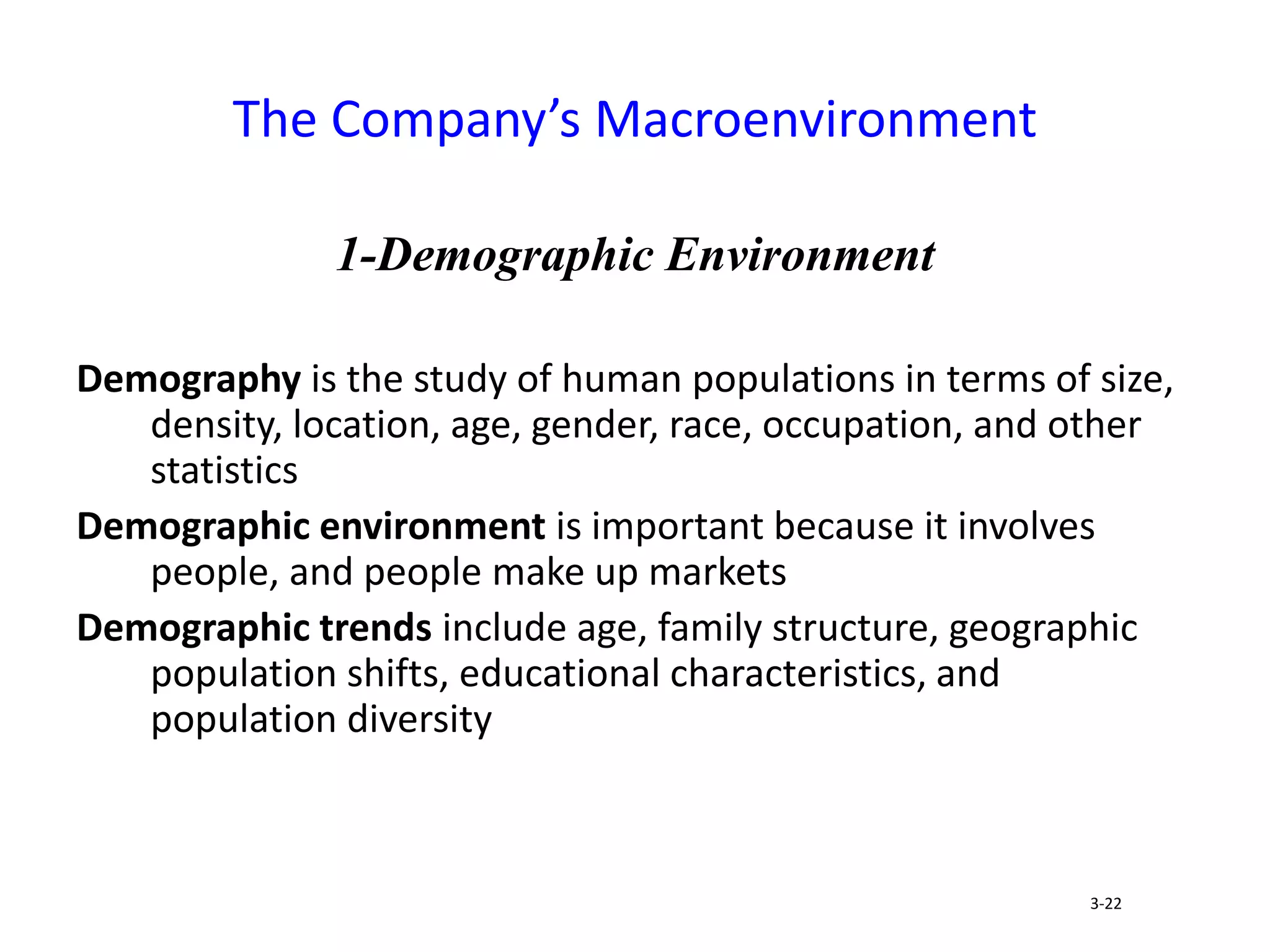 1-Demographic Environment
Demography is the study of human populations in terms of size,
density, location, age, gender, race, occupation, and other
statistics
Demographic environment is important because it involves
people, and people make up markets
Demographic trends include age, family structure, geographic
population shifts, educational characteristics, and
population diversity
The Company’s Macroenvironment
3-22
 