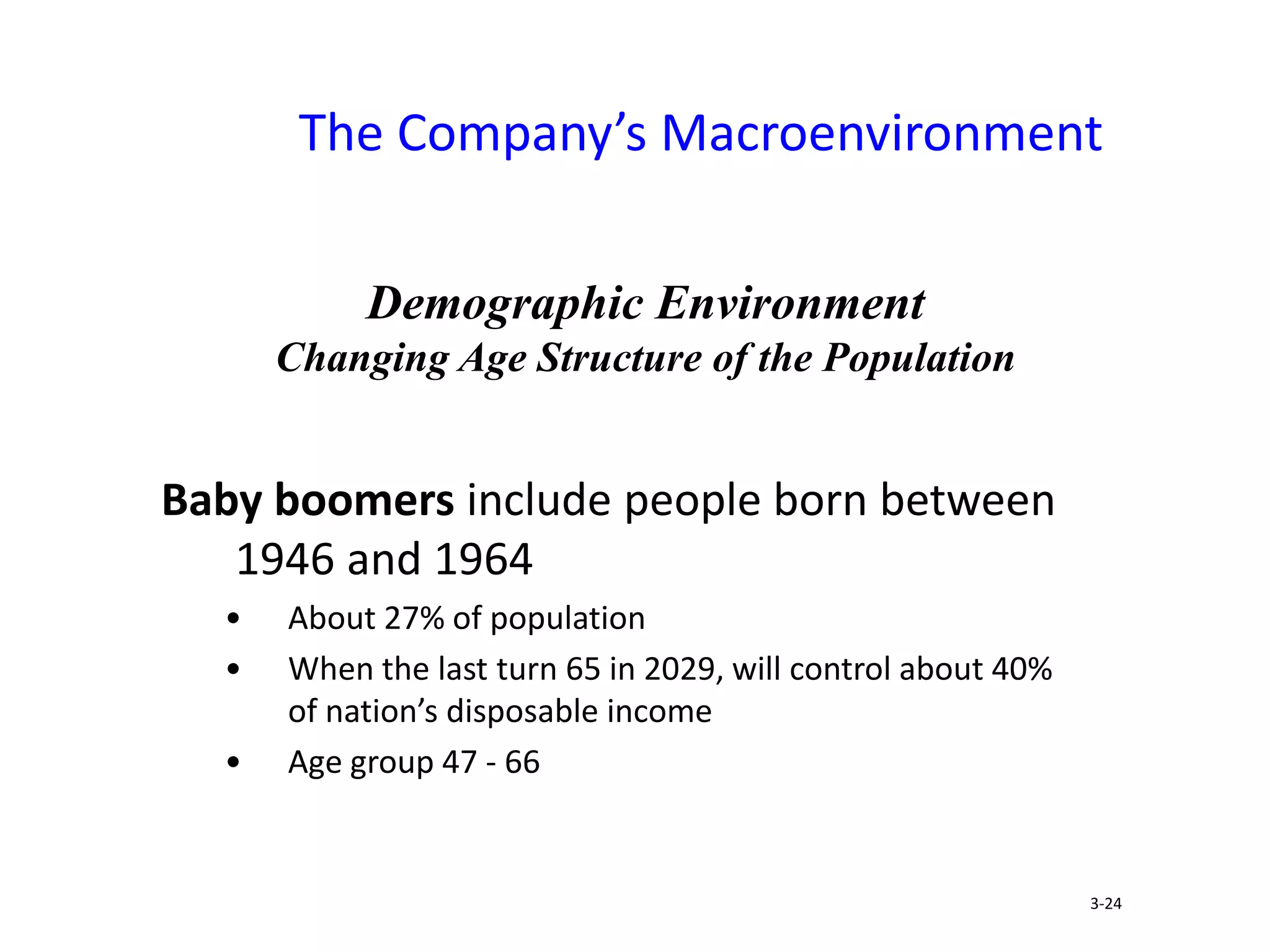 The Company’s Macroenvironment
Baby boomers include people born between
1946 and 1964
• About 27% of population
• When the last turn 65 in 2029, will control about 40%
of nation’s disposable income
• Age group 47 - 66
3-24
Demographic Environment
Changing Age Structure of the Population
 