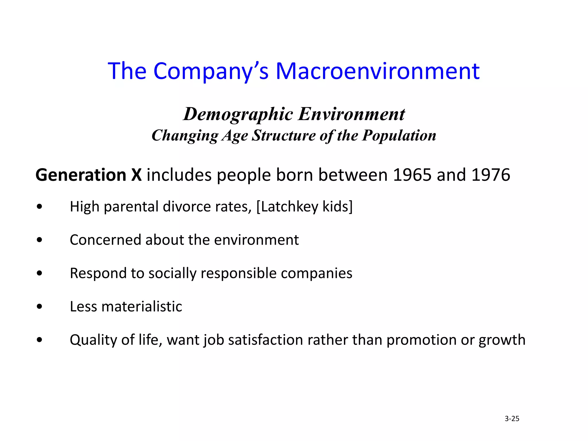 Demographic Environment
Changing Age Structure of the Population
Generation X includes people born between 1965 and 1976
• High parental divorce rates, [Latchkey kids]
• Concerned about the environment
• Respond to socially responsible companies
• Less materialistic
• Quality of life, want job satisfaction rather than promotion or growth
The Company’s Macroenvironment
3-25
 