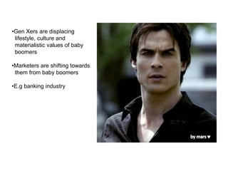 •Gen Xers are displacing
lifestyle, culture and
materialistic values of baby
boomers
•Marketers are shifting towards
them from baby boomers
•E.g banking industry
 