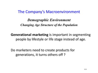 Demographic Environment
Changing Age Structure of the Population
Generational marketing is important in segmenting
people by lifestyle or life stage instead of age.
Do marketers need to create products for
generations, it turns others off ?
The Company’s Macroenvironment
3-23
 