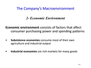 2- Economic Environment
Economic environment consists of factors that affect
consumer purchasing power and spending patterns
• Subsistence economies consume most of their own
agriculture and industrial output
• Industrial economies are rich markets for many goods
The Company’s Macroenvironment
3-31
 