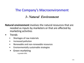 3- Natural Environment
Natural environment involves the natural resources that are
needed as inputs by marketers or that are affected by
marketing activities
• Trends
• Shortages of raw materials
• Increased pollution
• Renewable and non-renewable resources
• Environmentally sustainable strategies
• Green marketing
e.g water bills.
The Company’s Macroenvironment
3-35
 