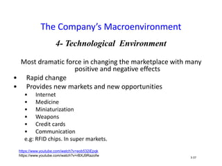 4- Technological Environment
Most dramatic force in changing the marketplace with many
positive and negative effects
• Rapid change
• Provides new markets and new opportunities
• Internet
• Medicine
• Miniaturization
• Weapons
• Credit cards
• Communication
e.g: RFID chips. In super markets.
The Company’s Macroenvironment
3-37
https://www.youtube.com/watch?v=eob532iEpqk
https://www.youtube.com/watch?v=rBXJ9Razofw
 