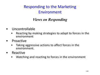 Views on Responding
• Uncontrollable
• Reacting by making strategies to adapt to forces in the
environment
• Proactive
• Taking aggressive actions to affect forces in the
environment.
• Reactive
• Watching and reacting to forces in the environment
Responding to the Marketing
Environment
3-48
 