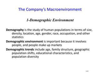 1-Demographic Environment
Demography is the study of human populations in terms of size,
density, location, age, gender, race, occupation, and other
statistics
Demographic environment is important because it involves
people, and people make up markets
Demographic trends include age, family structure, geographic
population shifts, educational characteristics, and
population diversity
The Company’s Macroenvironment
3-22
 