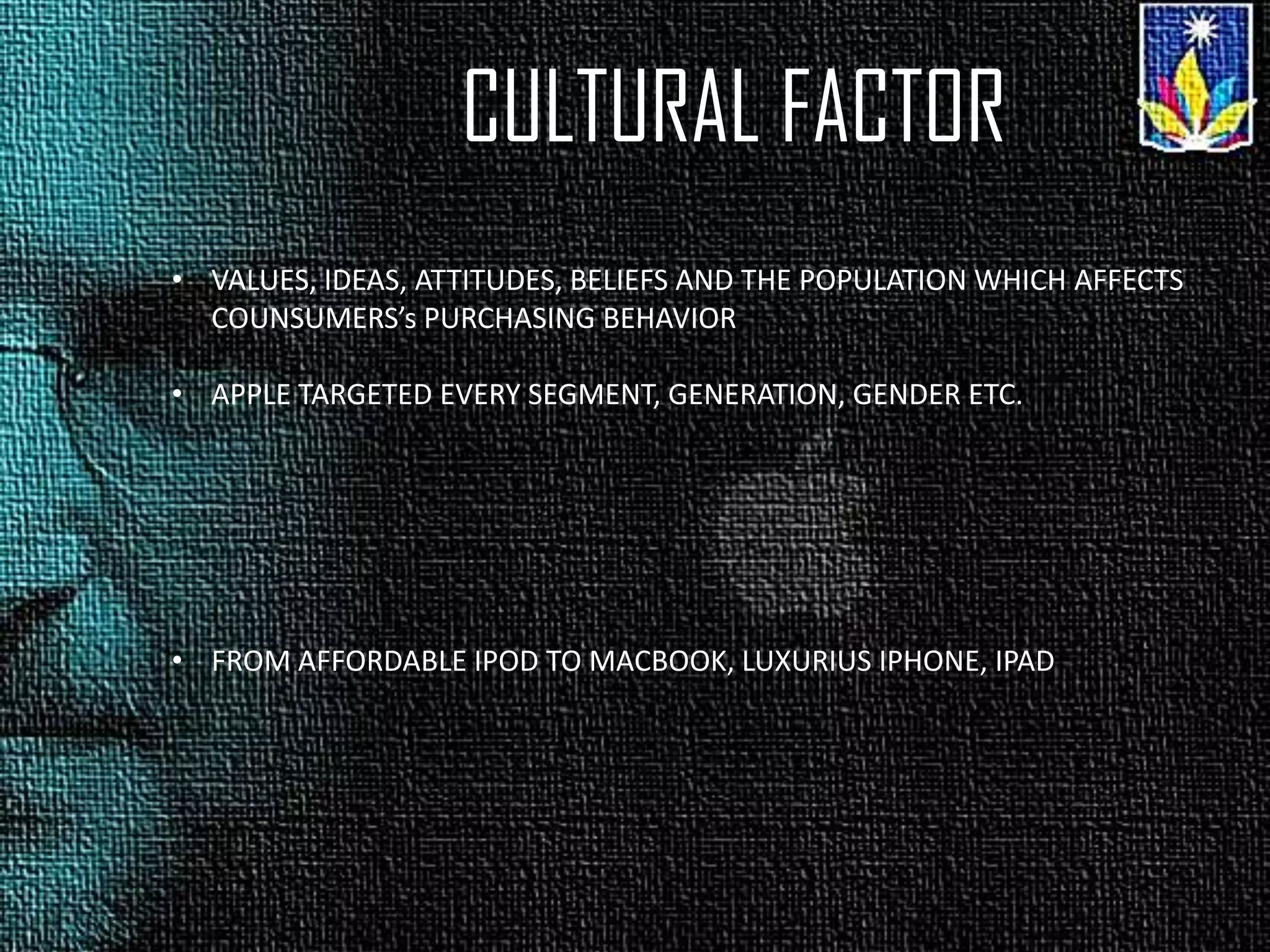 CULTURAL FACTOR
• VALUES, IDEAS, ATTITUDES, BELIEFS AND THE POPULATION WHICH AFFECTS
COUNSUMERS’s PURCHASING BEHAVIOR
• APPLE TARGETED EVERY SEGMENT, GENERATION, GENDER ETC.
• FROM AFFORDABLE IPOD TO MACBOOK, LUXURIUS IPHONE, IPAD
 