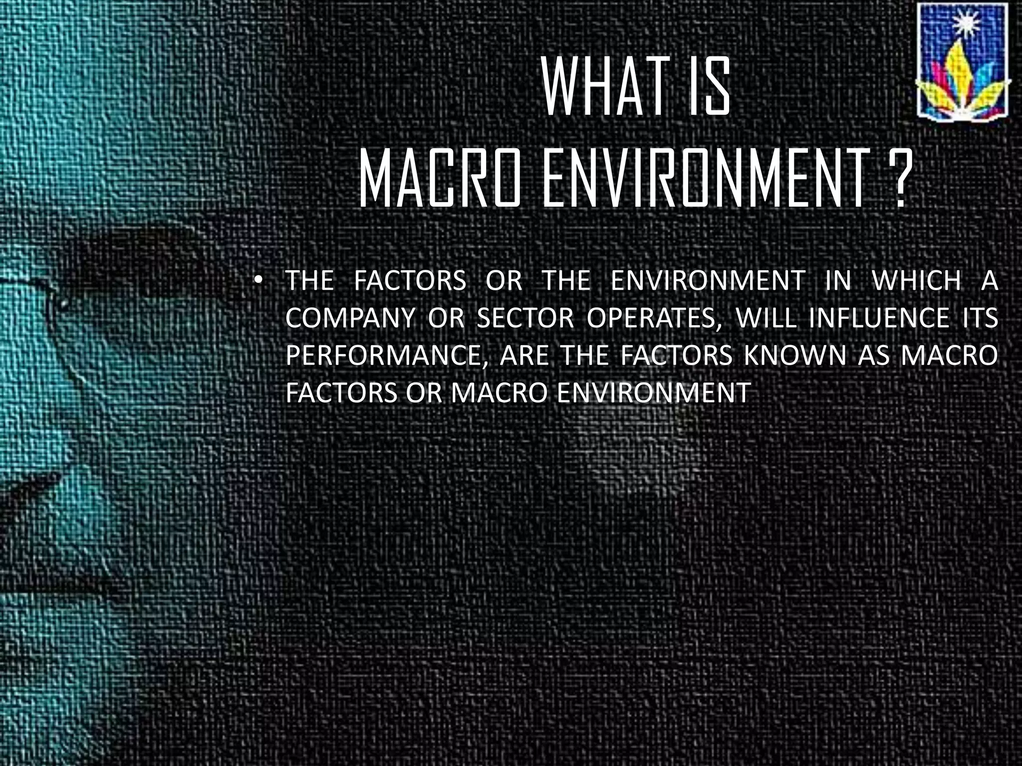 WHAT IS
MACRO ENVIRONMENT ?
• THE FACTORS OR THE ENVIRONMENT IN WHICH A
COMPANY OR SECTOR OPERATES, WILL INFLUENCE ITS
PERFORMANCE, ARE THE FACTORS KNOWN AS MACRO
FACTORS OR MACRO ENVIRONMENT
 