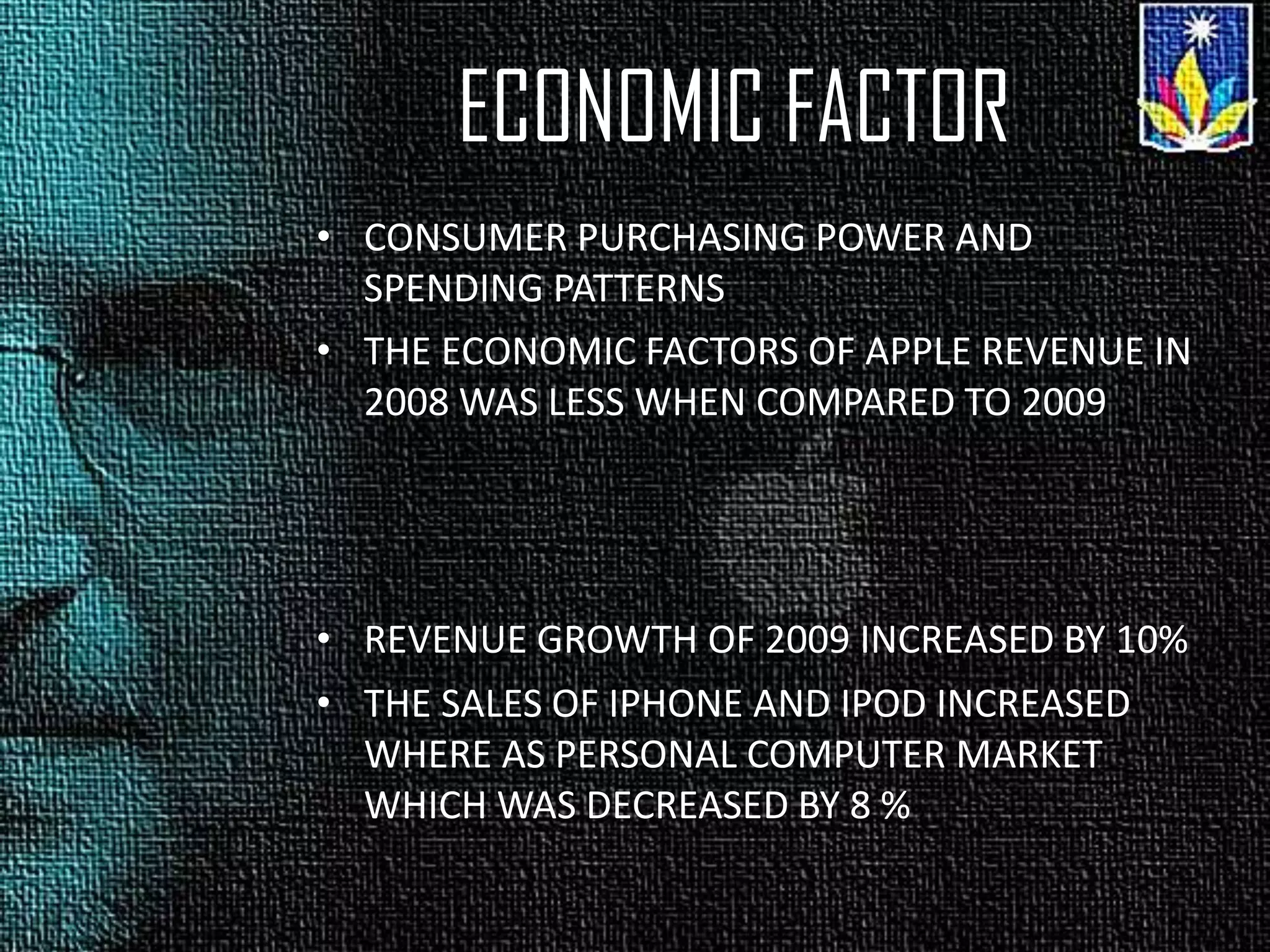 ECONOMIC FACTOR
• CONSUMER PURCHASING POWER AND
SPENDING PATTERNS
• THE ECONOMIC FACTORS OF APPLE REVENUE IN
2008 WAS LESS WHEN COMPARED TO 2009
• REVENUE GROWTH OF 2009 INCREASED BY 10%
• THE SALES OF IPHONE AND IPOD INCREASED
WHERE AS PERSONAL COMPUTER MARKET
WHICH WAS DECREASED BY 8 %
 