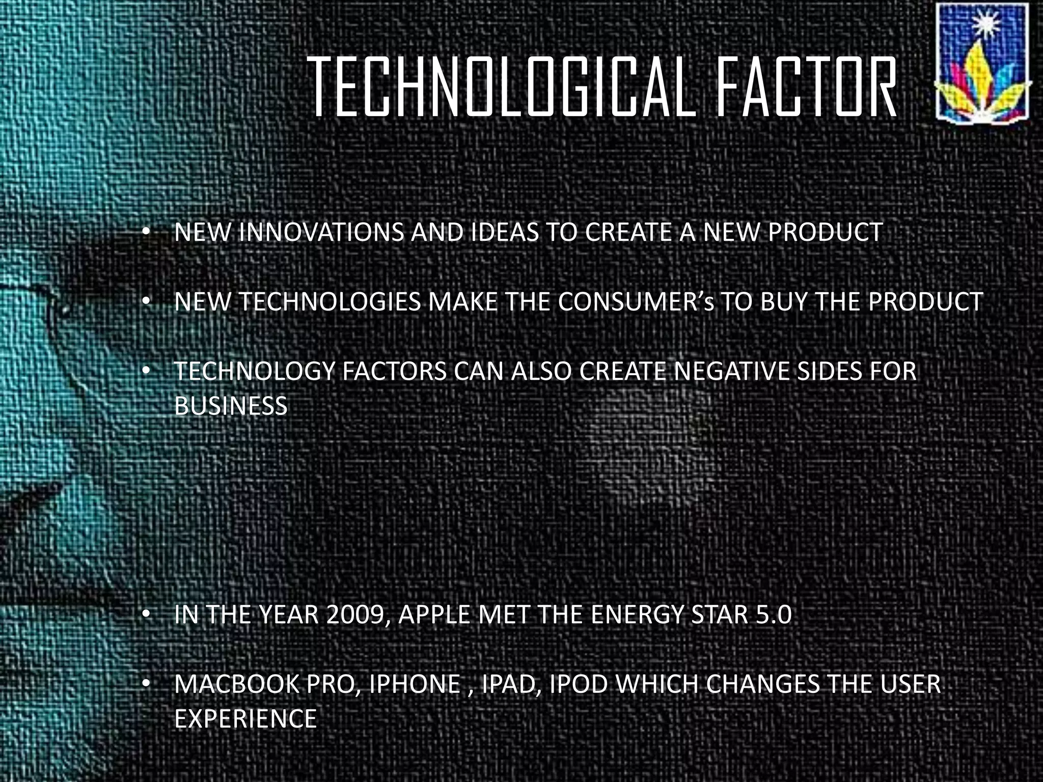TECHNOLOGICAL FACTOR
• NEW INNOVATIONS AND IDEAS TO CREATE A NEW PRODUCT
• NEW TECHNOLOGIES MAKE THE CONSUMER’s TO BUY THE PRODUCT
• TECHNOLOGY FACTORS CAN ALSO CREATE NEGATIVE SIDES FOR
BUSINESS
• IN THE YEAR 2009, APPLE MET THE ENERGY STAR 5.0
• MACBOOK PRO, IPHONE , IPAD, IPOD WHICH CHANGES THE USER
EXPERIENCE
 