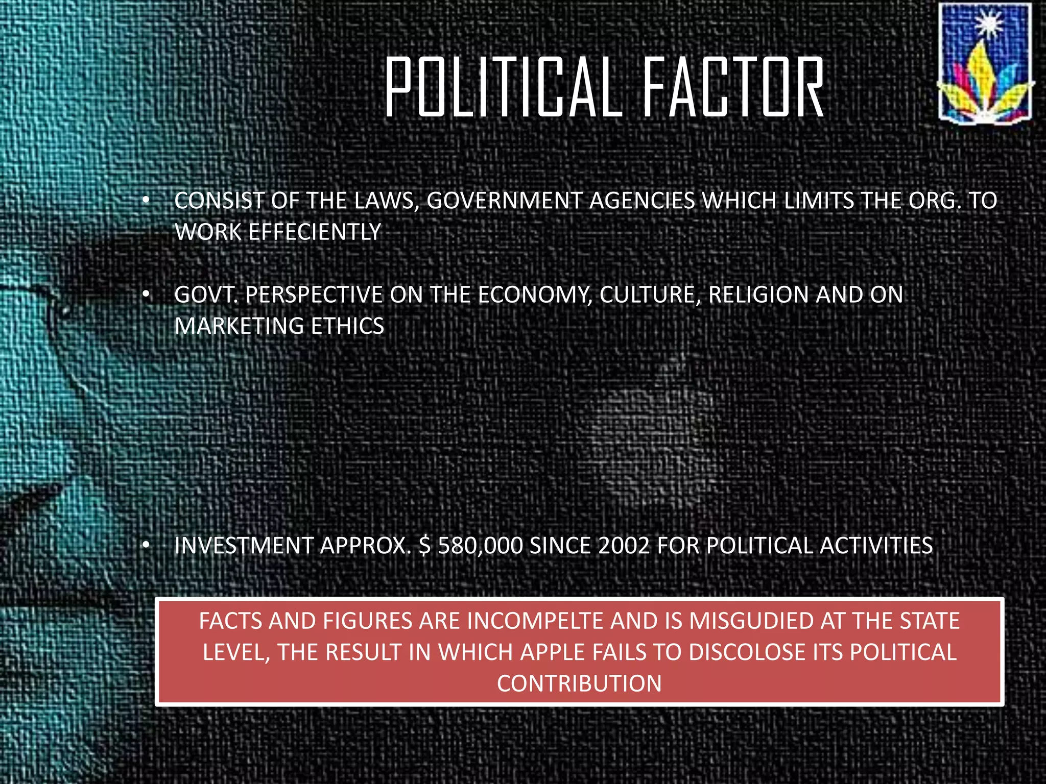 POLITICAL FACTOR
• CONSIST OF THE LAWS, GOVERNMENT AGENCIES WHICH LIMITS THE ORG. TO
WORK EFFECIENTLY
• GOVT. PERSPECTIVE ON THE ECONOMY, CULTURE, RELIGION AND ON
MARKETING ETHICS
• INVESTMENT APPROX. $ 580,000 SINCE 2002 FOR POLITICAL ACTIVITIES
FACTS AND FIGURES ARE INCOMPELTE AND IS MISGUDIED AT THE STATE
LEVEL, THE RESULT IN WHICH APPLE FAILS TO DISCOLOSE ITS POLITICAL
CONTRIBUTION
 