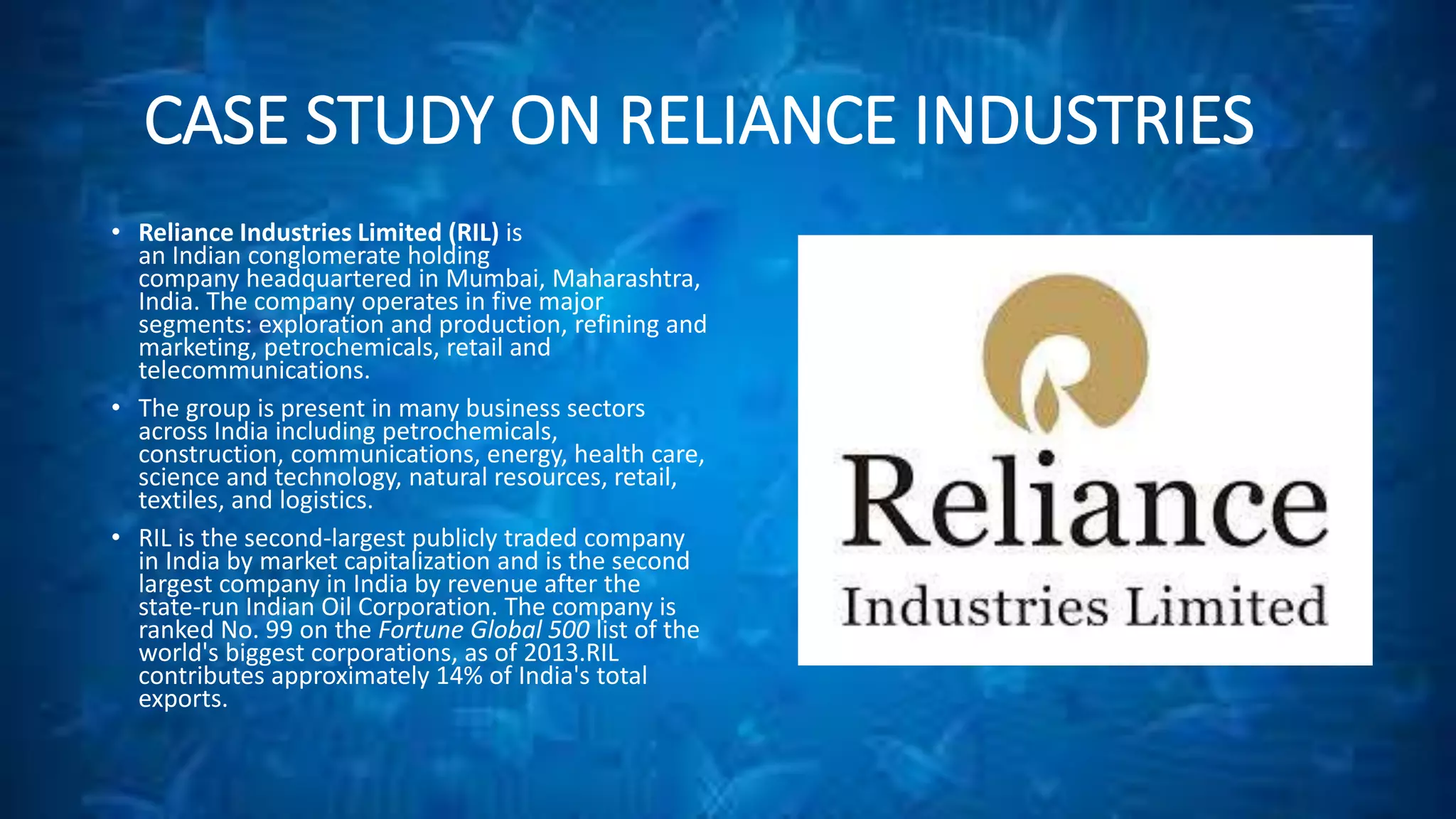 CASE STUDY ON RELIANCE INDUSTRIES 
• Reliance Industries Limited (RIL) is 
an Indian conglomerate holding 
company headquartered in Mumbai, Maharashtra, 
India. The company operates in five major 
segments: exploration and production, refining and 
marketing, petrochemicals, retail and 
telecommunications. 
• The group is present in many business sectors 
across India including petrochemicals, 
construction, communications, energy, health care, 
science and technology, natural resources, retail, 
textiles, and logistics. 
• RIL is the second-largest publicly traded company 
in India by market capitalization and is the second 
largest company in India by revenue after the 
state-run Indian Oil Corporation. The company is 
ranked No. 99 on the Fortune Global 500 list of the 
world's biggest corporations, as of 2013.RIL 
contributes approximately 14% of India's total 
exports. 
 